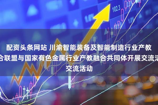 配资头条网站 川渝智能装备及智能制造行业产教融合联盟与国家有色金属行业产教融合共同体开展交流活动