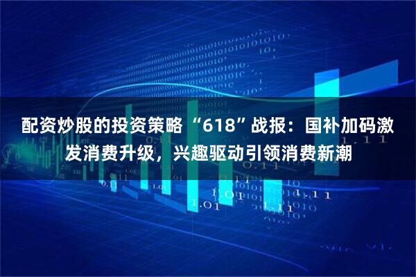 配资炒股的投资策略 “618”战报：国补加码激发消费升级，兴趣驱动引领消费新潮