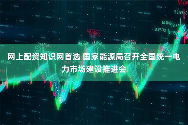 网上配资知识网首选 国家能源局召开全国统一电力市场建设推进会