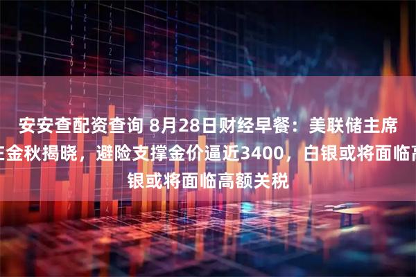 安安查配资查询 8月28日财经早餐：美联储主席人选将在金秋揭晓，避险支撑金价逼近3400，白银或将面临高额关税