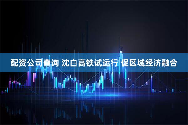配资公司查询 沈白高铁试运行 促区域经济融合