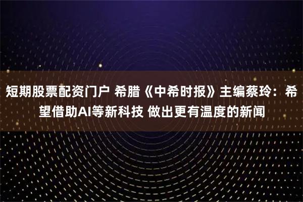 短期股票配资门户 希腊《中希时报》主编蔡玲：希望借助AI等新科技 做出更有温度的新闻