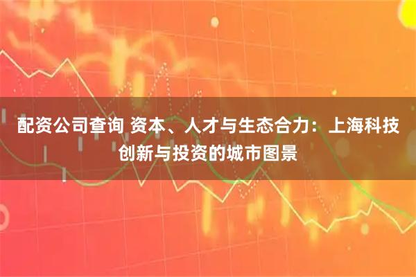 配资公司查询 资本、人才与生态合力：上海科技创新与投资的城市图景